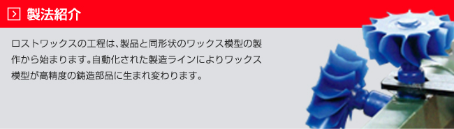 製法紹介：ロストワックスの工程は、製品と同形状のワックス模型の製作から始まります。自動化された製造ラインによりワックス模型が高精度の鋳造部品に生まれ変わります。