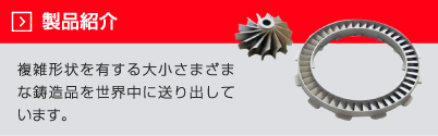 製品紹介：複雑形状を有する大小さまざまな鋳造品を世界中に送り出しています。