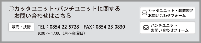 ◯カッタユニット・パンチユニットに関するお問い合わせはこちら　［技術・販売に関する］Tel：0854-22-5728　Fax：0854-23-0830　営業時間：9：00～17：00（月～金曜日）