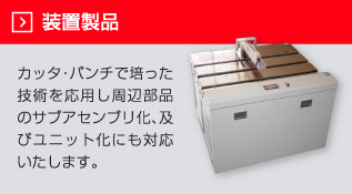 製品装置　カッタ・パンチで培った技術を応用し周辺部品のサブアセンブリ化、及びユニット化にも対応いたします。